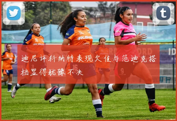 迪尼评科纳特表现欠佳与范迪克搭档显得犹豫不决
