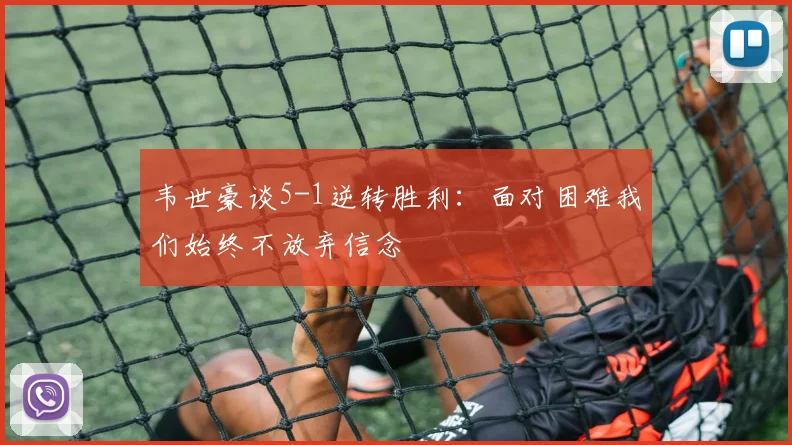 韦世豪谈5-1逆转胜利：面对困难我们始终不放弃信念