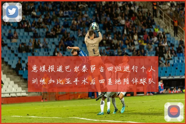 意媒报道巴尔泰萨吉回归进行个人训练加比亚手术后回基地陪伴球队恢复状态