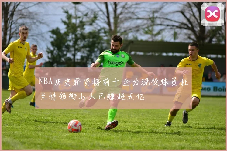 NBA历史薪资榜前十全为现役球员杜兰特领衔七人已赚超五亿