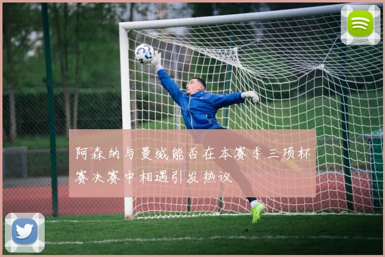 阿森纳与曼城能否在本赛季三项杯赛决赛中相遇引发热议