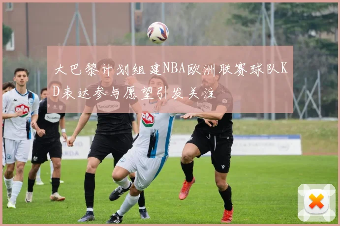 大巴黎计划组建NBA欧洲联赛球队KD表达参与愿望引发关注