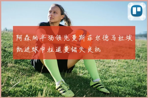 阿森纳半场领先曼斯菲尔德马杜埃凯进球中柱道曼错失良机