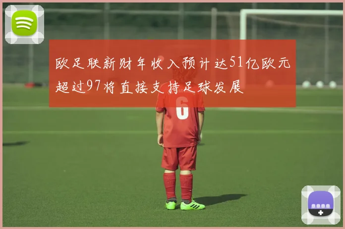 欧足联新财年收入预计达51亿欧元超过97将直接支持足球发展