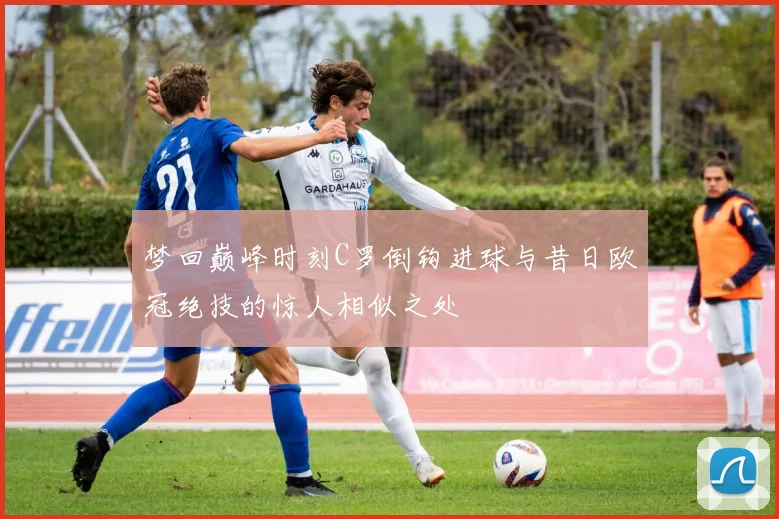 梦回巅峰时刻C罗倒钩进球与昔日欧冠绝技的惊人相似之处